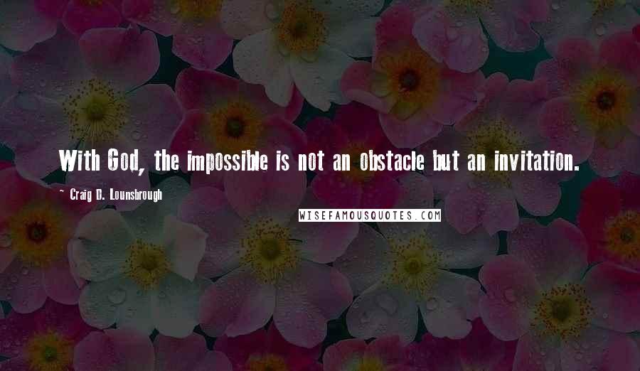 Craig D. Lounsbrough Quotes: With God, the impossible is not an obstacle but an invitation.