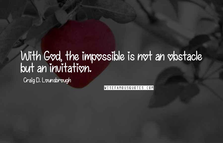 Craig D. Lounsbrough Quotes: With God, the impossible is not an obstacle but an invitation.