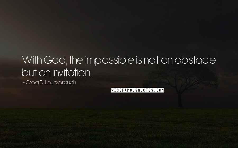 Craig D. Lounsbrough Quotes: With God, the impossible is not an obstacle but an invitation.