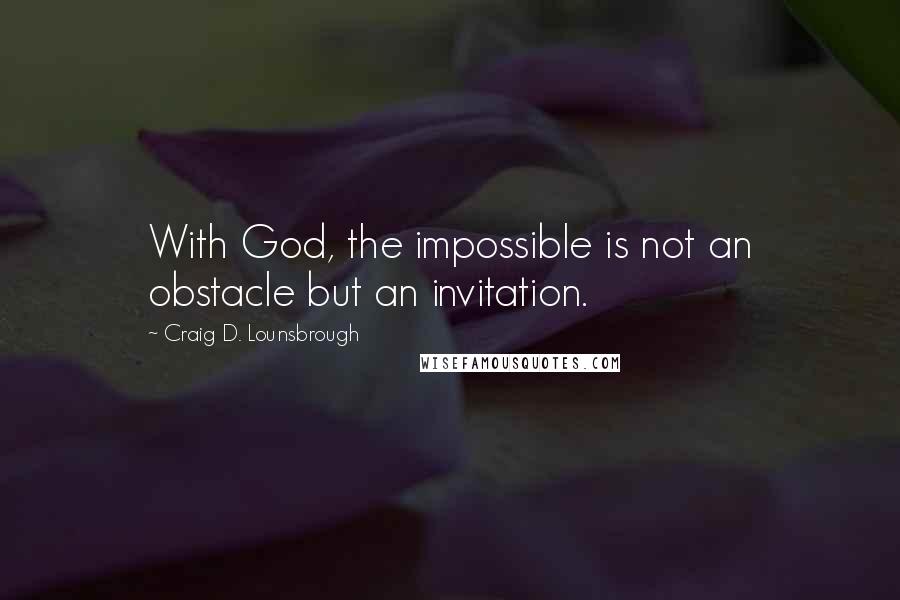 Craig D. Lounsbrough Quotes: With God, the impossible is not an obstacle but an invitation.