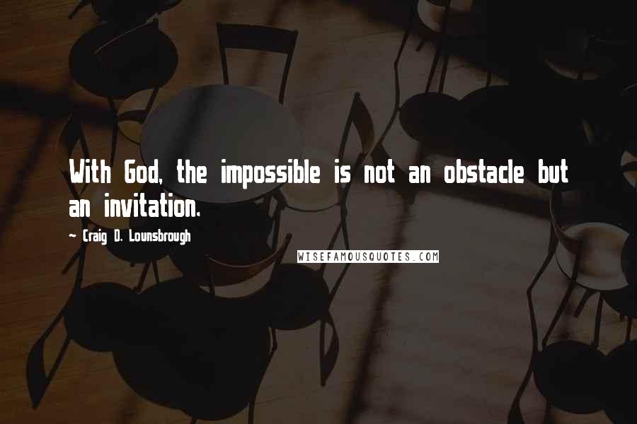 Craig D. Lounsbrough Quotes: With God, the impossible is not an obstacle but an invitation.