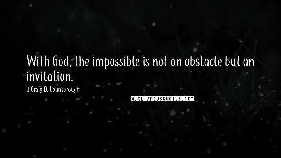 Craig D. Lounsbrough Quotes: With God, the impossible is not an obstacle but an invitation.