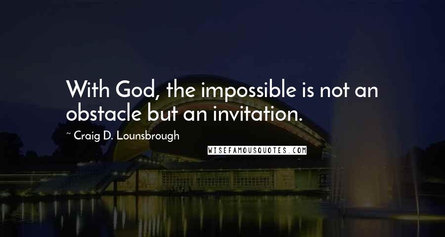 Craig D. Lounsbrough Quotes: With God, the impossible is not an obstacle but an invitation.