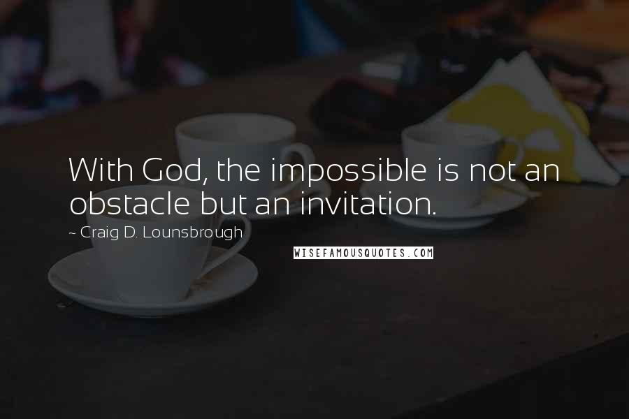 Craig D. Lounsbrough Quotes: With God, the impossible is not an obstacle but an invitation.