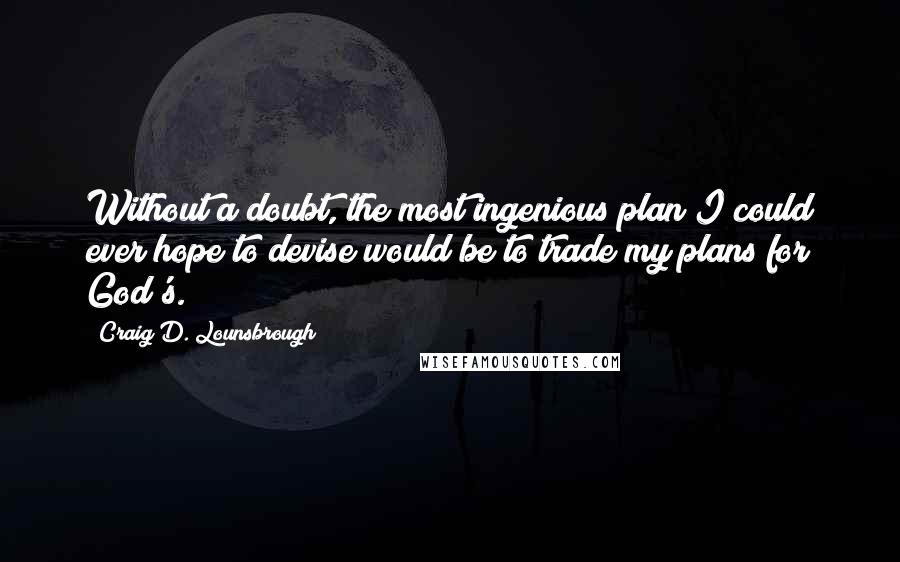 Craig D. Lounsbrough Quotes: Without a doubt, the most ingenious plan I could ever hope to devise would be to trade my plans for God's.