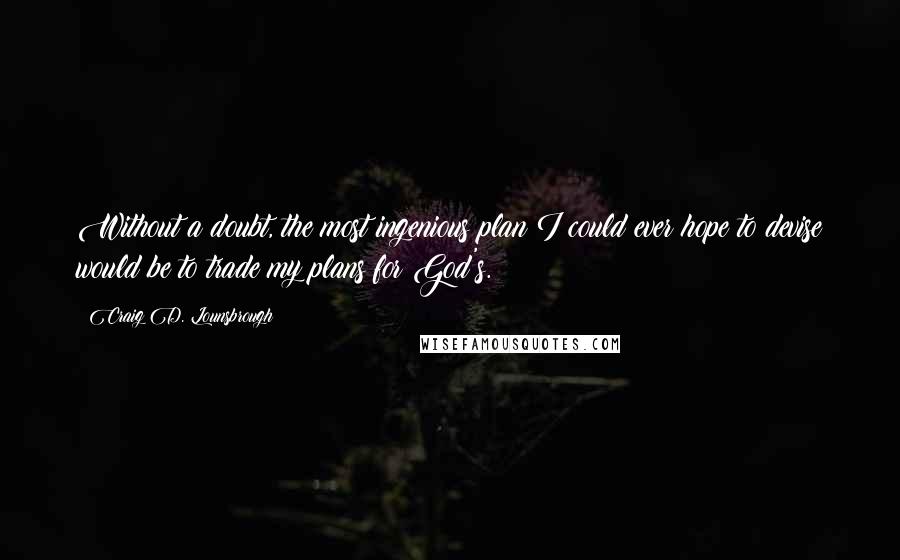 Craig D. Lounsbrough Quotes: Without a doubt, the most ingenious plan I could ever hope to devise would be to trade my plans for God's.