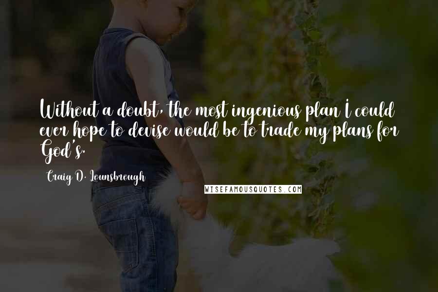 Craig D. Lounsbrough Quotes: Without a doubt, the most ingenious plan I could ever hope to devise would be to trade my plans for God's.