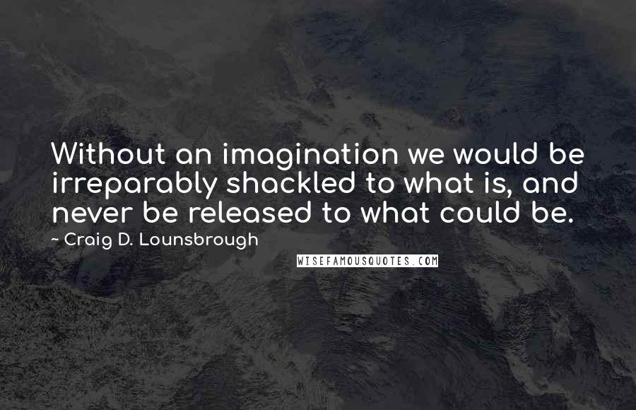 Craig D. Lounsbrough Quotes: Without an imagination we would be irreparably shackled to what is, and never be released to what could be.