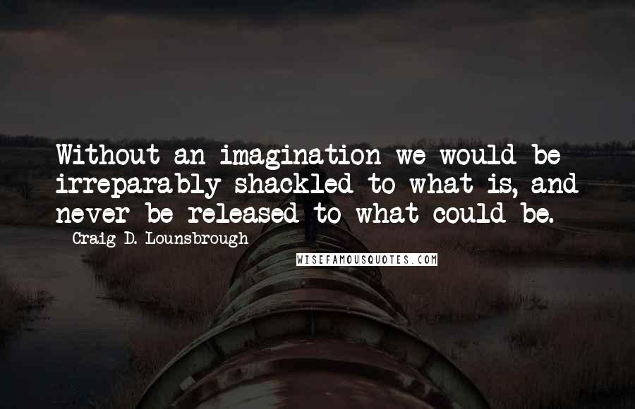 Craig D. Lounsbrough Quotes: Without an imagination we would be irreparably shackled to what is, and never be released to what could be.