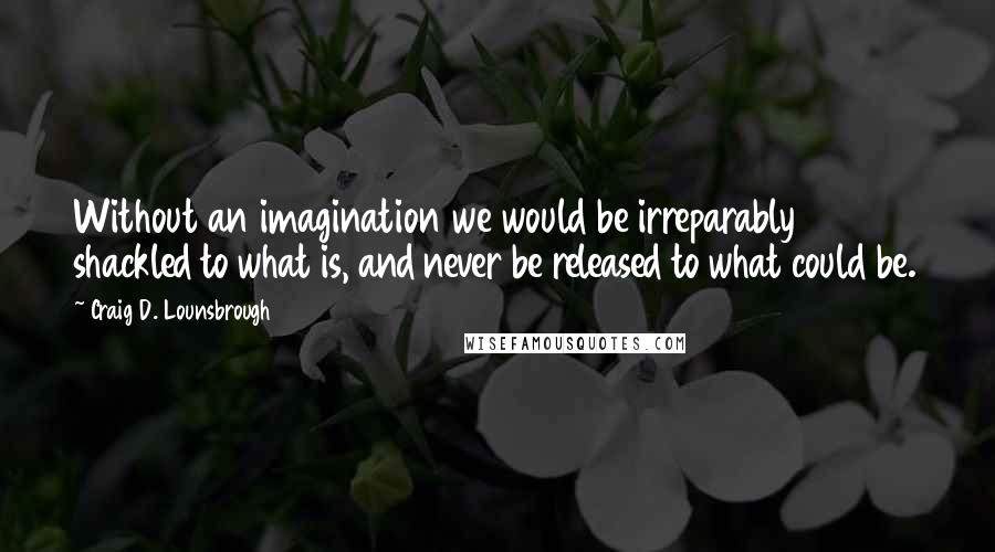 Craig D. Lounsbrough Quotes: Without an imagination we would be irreparably shackled to what is, and never be released to what could be.