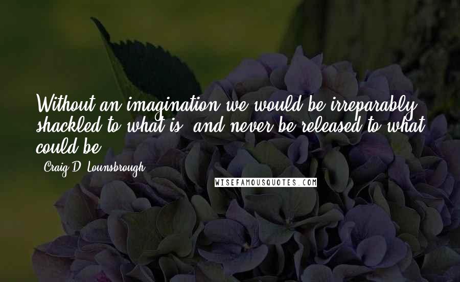 Craig D. Lounsbrough Quotes: Without an imagination we would be irreparably shackled to what is, and never be released to what could be.