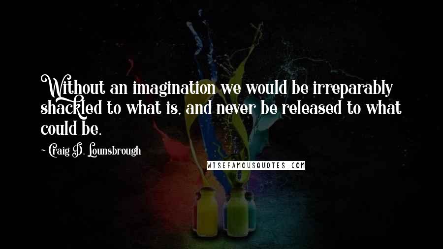 Craig D. Lounsbrough Quotes: Without an imagination we would be irreparably shackled to what is, and never be released to what could be.