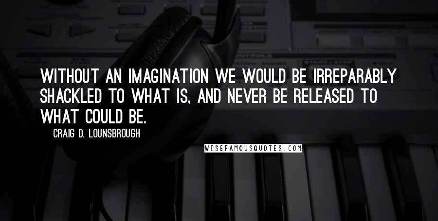 Craig D. Lounsbrough Quotes: Without an imagination we would be irreparably shackled to what is, and never be released to what could be.