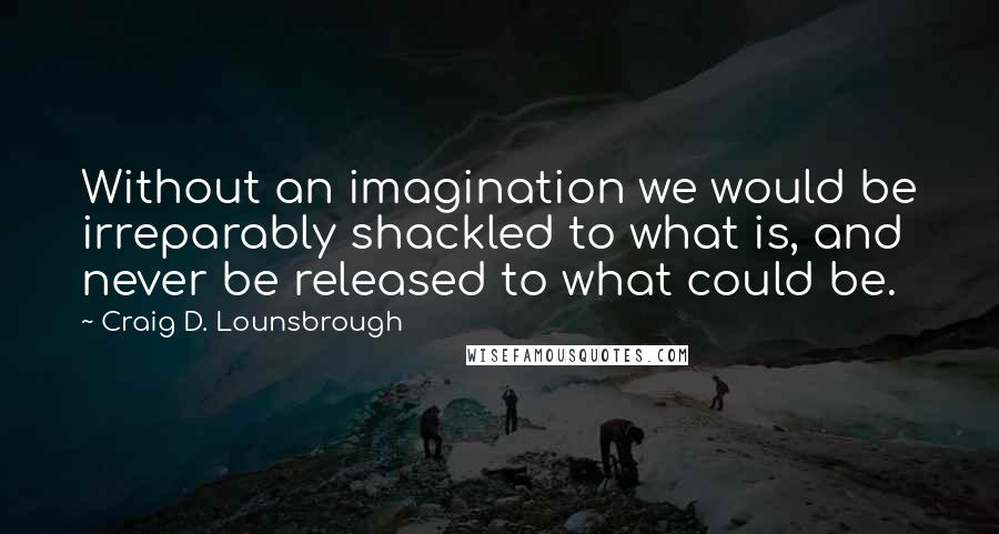 Craig D. Lounsbrough Quotes: Without an imagination we would be irreparably shackled to what is, and never be released to what could be.