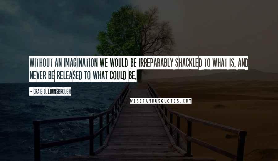 Craig D. Lounsbrough Quotes: Without an imagination we would be irreparably shackled to what is, and never be released to what could be.