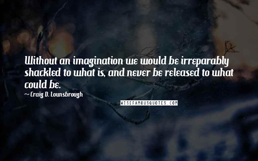 Craig D. Lounsbrough Quotes: Without an imagination we would be irreparably shackled to what is, and never be released to what could be.