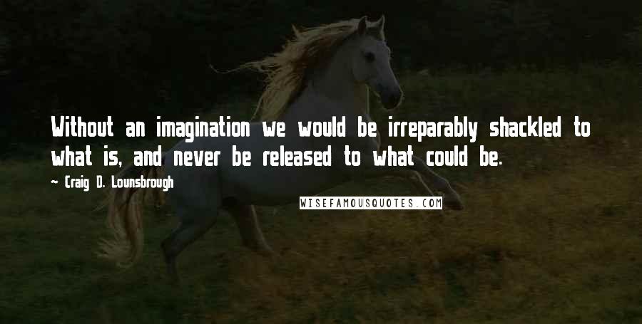 Craig D. Lounsbrough Quotes: Without an imagination we would be irreparably shackled to what is, and never be released to what could be.