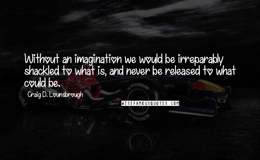 Craig D. Lounsbrough Quotes: Without an imagination we would be irreparably shackled to what is, and never be released to what could be.