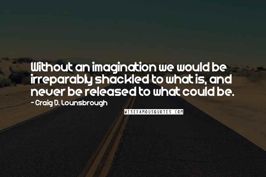 Craig D. Lounsbrough Quotes: Without an imagination we would be irreparably shackled to what is, and never be released to what could be.