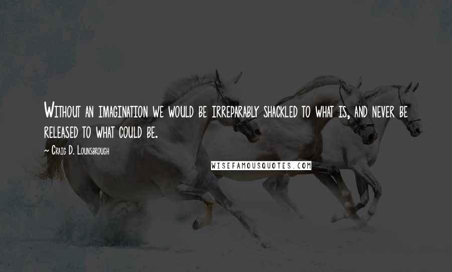 Craig D. Lounsbrough Quotes: Without an imagination we would be irreparably shackled to what is, and never be released to what could be.