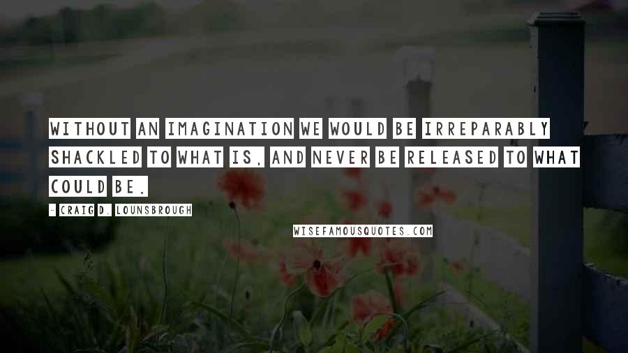 Craig D. Lounsbrough Quotes: Without an imagination we would be irreparably shackled to what is, and never be released to what could be.