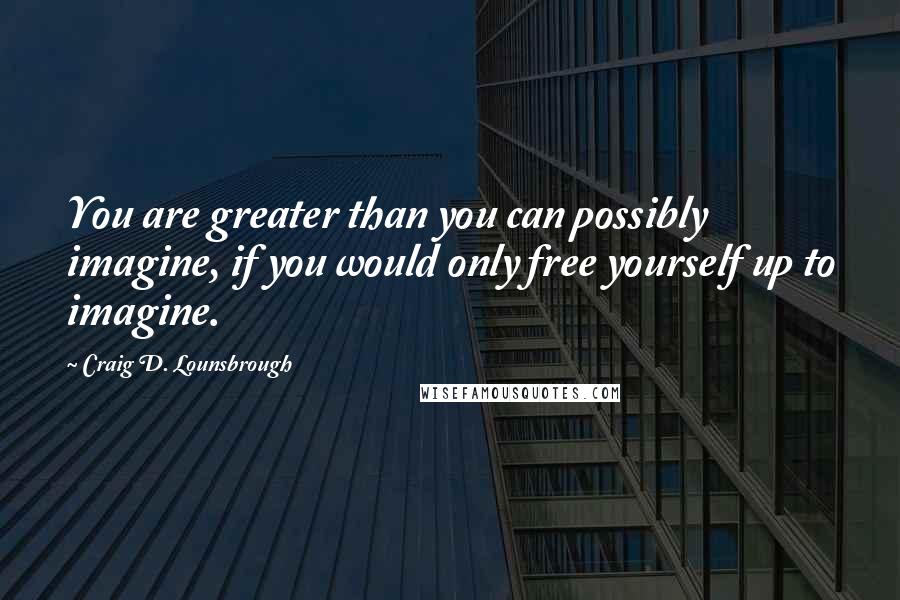 Craig D. Lounsbrough Quotes: You are greater than you can possibly imagine, if you would only free yourself up to imagine.