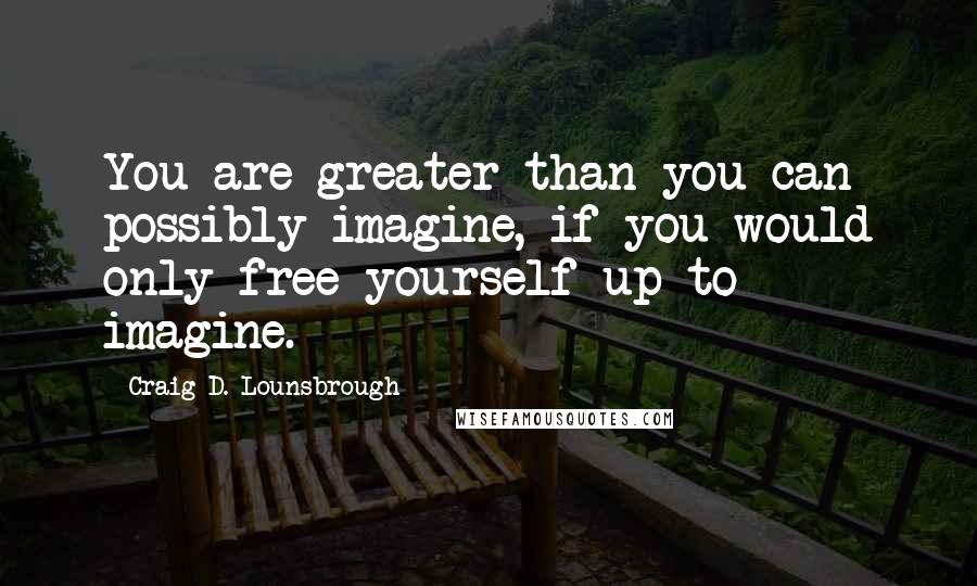 Craig D. Lounsbrough Quotes: You are greater than you can possibly imagine, if you would only free yourself up to imagine.