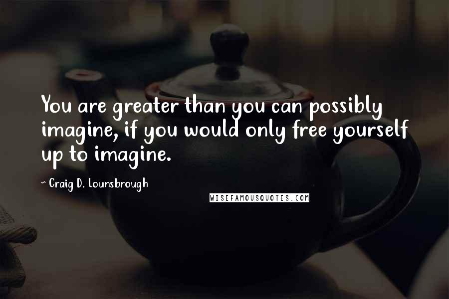 Craig D. Lounsbrough Quotes: You are greater than you can possibly imagine, if you would only free yourself up to imagine.