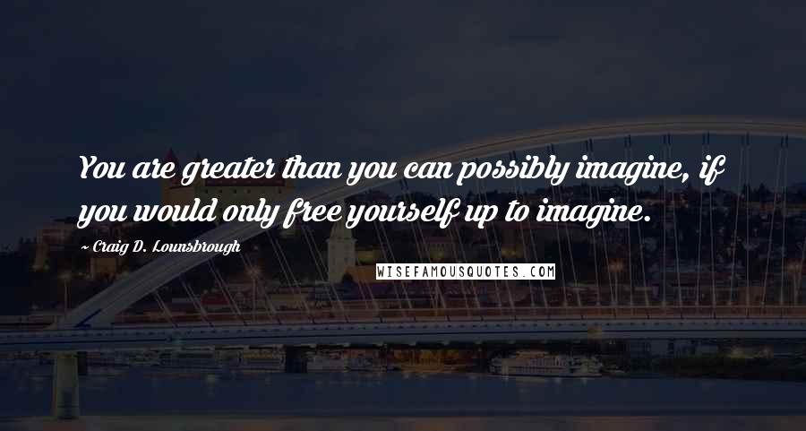Craig D. Lounsbrough Quotes: You are greater than you can possibly imagine, if you would only free yourself up to imagine.
