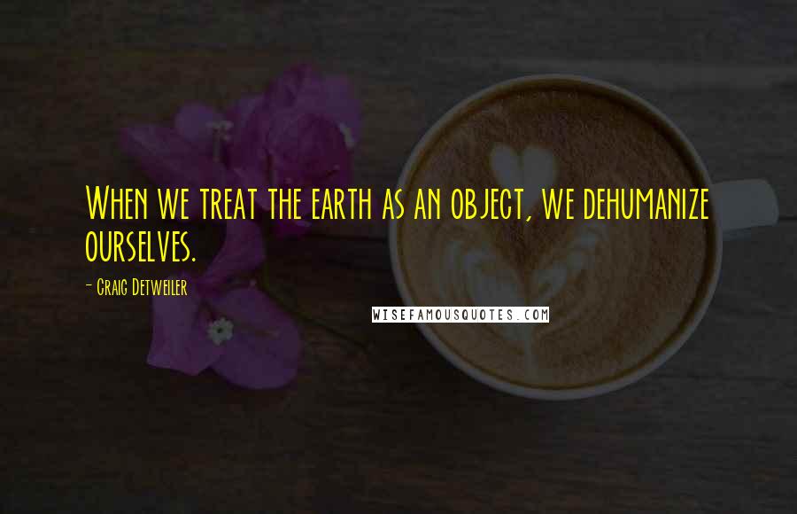 Craig Detweiler Quotes: When we treat the earth as an object, we dehumanize ourselves.