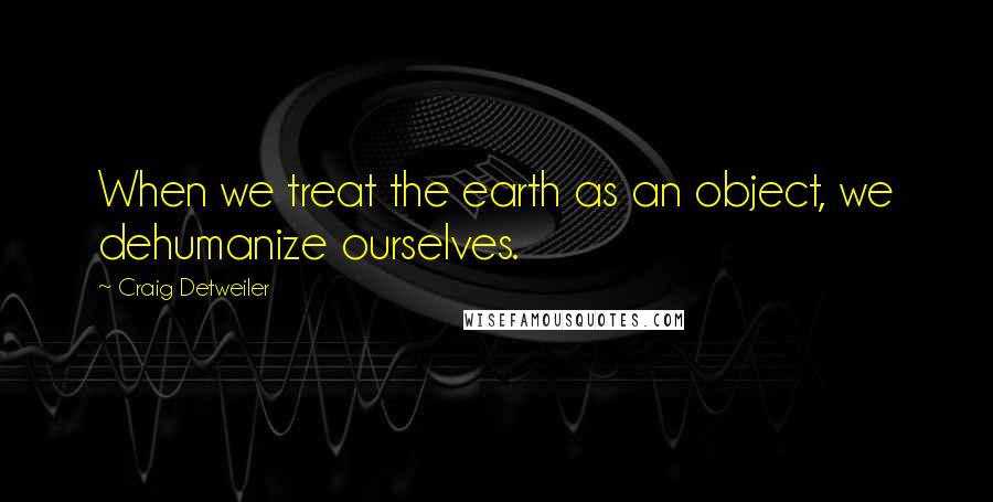 Craig Detweiler Quotes: When we treat the earth as an object, we dehumanize ourselves.