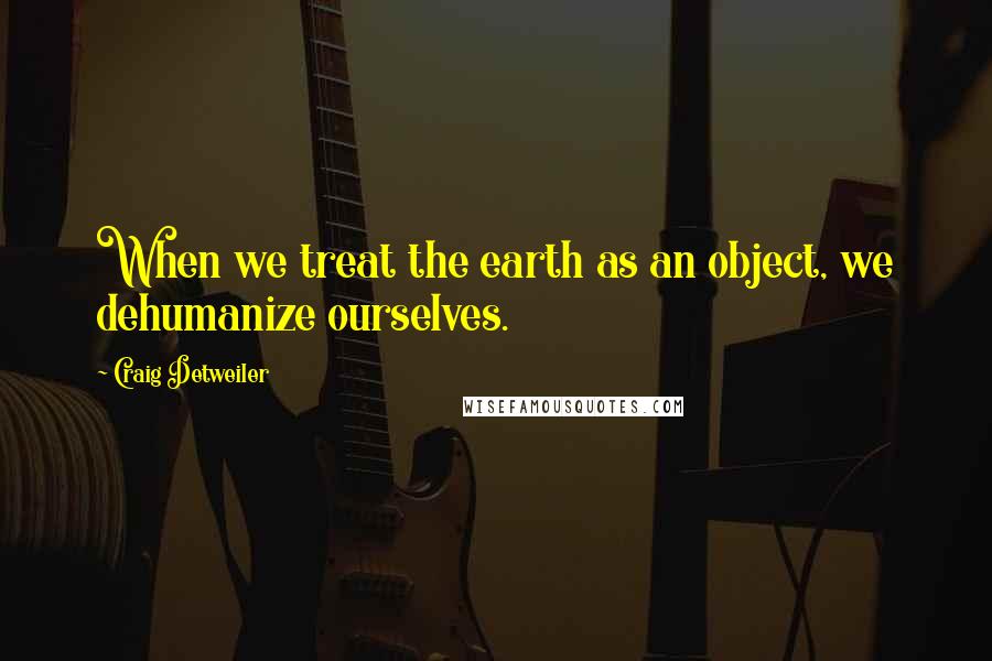 Craig Detweiler Quotes: When we treat the earth as an object, we dehumanize ourselves.