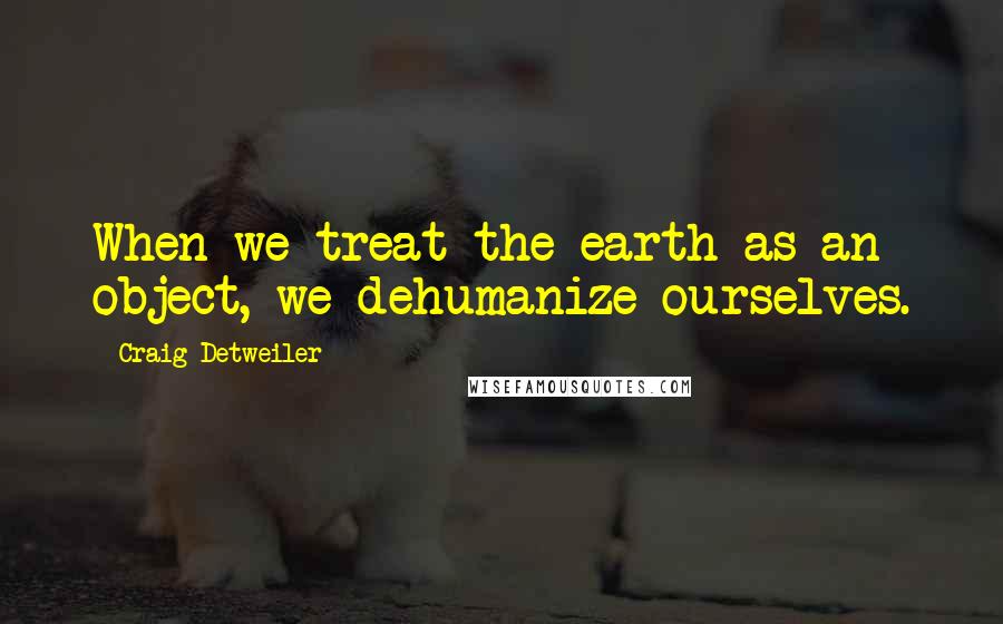 Craig Detweiler Quotes: When we treat the earth as an object, we dehumanize ourselves.