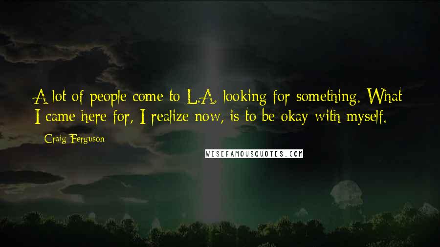 Craig Ferguson Quotes: A lot of people come to L.A. looking for something. What I came here for, I realize now, is to be okay with myself.