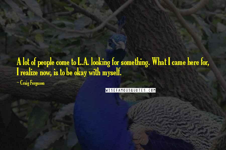 Craig Ferguson Quotes: A lot of people come to L.A. looking for something. What I came here for, I realize now, is to be okay with myself.