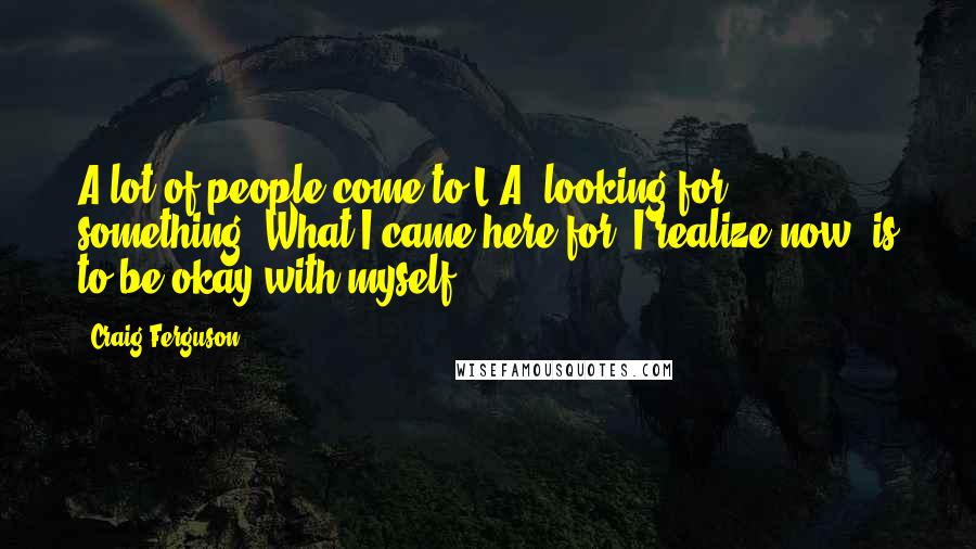 Craig Ferguson Quotes: A lot of people come to L.A. looking for something. What I came here for, I realize now, is to be okay with myself.