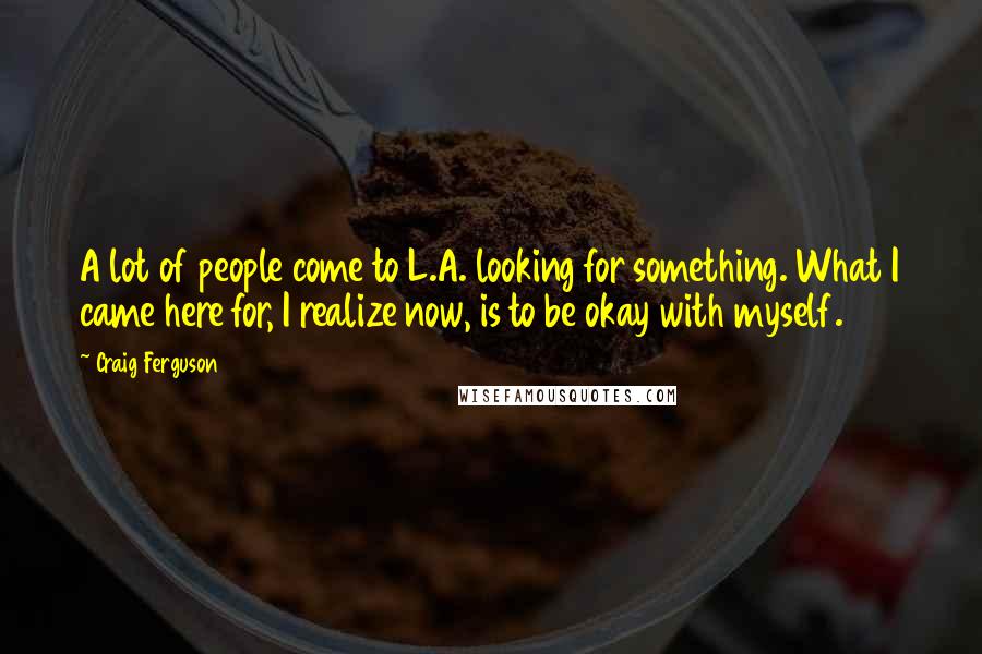 Craig Ferguson Quotes: A lot of people come to L.A. looking for something. What I came here for, I realize now, is to be okay with myself.