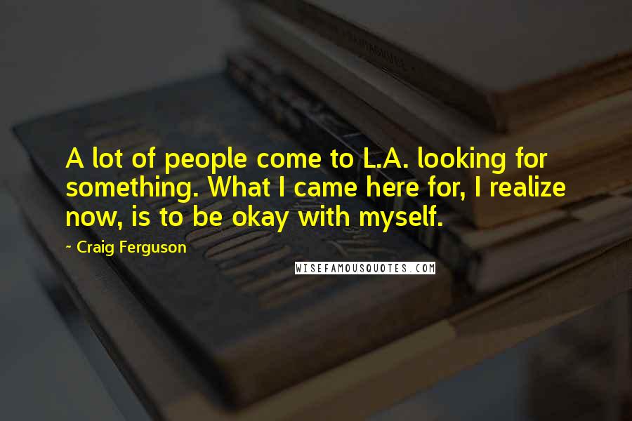 Craig Ferguson Quotes: A lot of people come to L.A. looking for something. What I came here for, I realize now, is to be okay with myself.