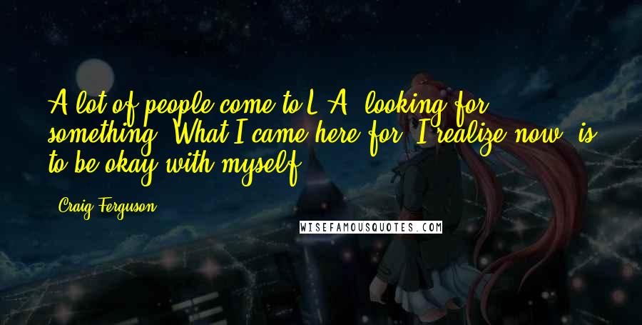 Craig Ferguson Quotes: A lot of people come to L.A. looking for something. What I came here for, I realize now, is to be okay with myself.