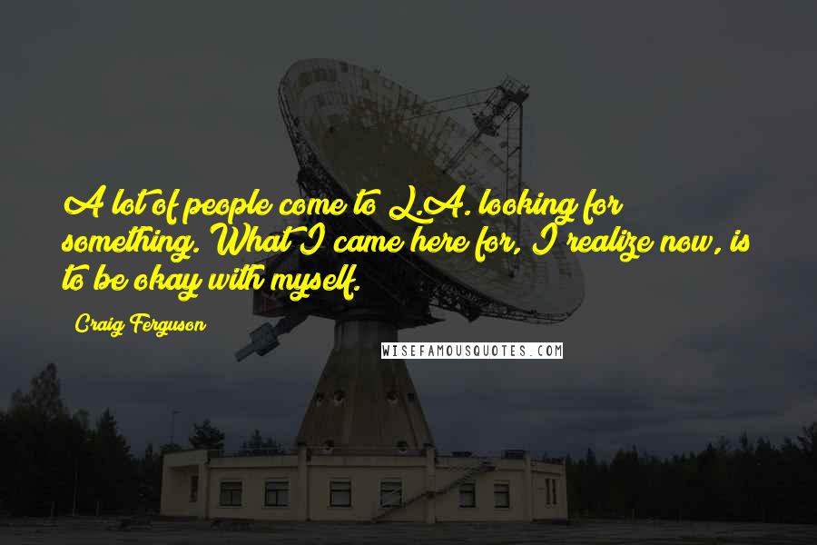 Craig Ferguson Quotes: A lot of people come to L.A. looking for something. What I came here for, I realize now, is to be okay with myself.