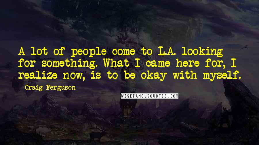 Craig Ferguson Quotes: A lot of people come to L.A. looking for something. What I came here for, I realize now, is to be okay with myself.