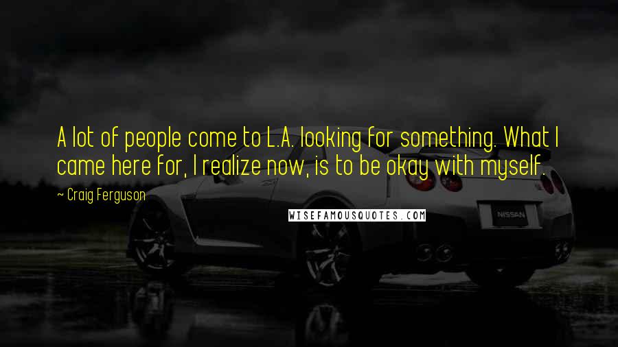 Craig Ferguson Quotes: A lot of people come to L.A. looking for something. What I came here for, I realize now, is to be okay with myself.