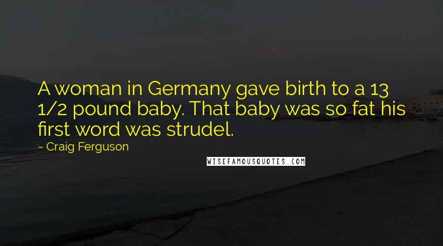 Craig Ferguson Quotes: A woman in Germany gave birth to a 13 1/2 pound baby. That baby was so fat his first word was strudel.