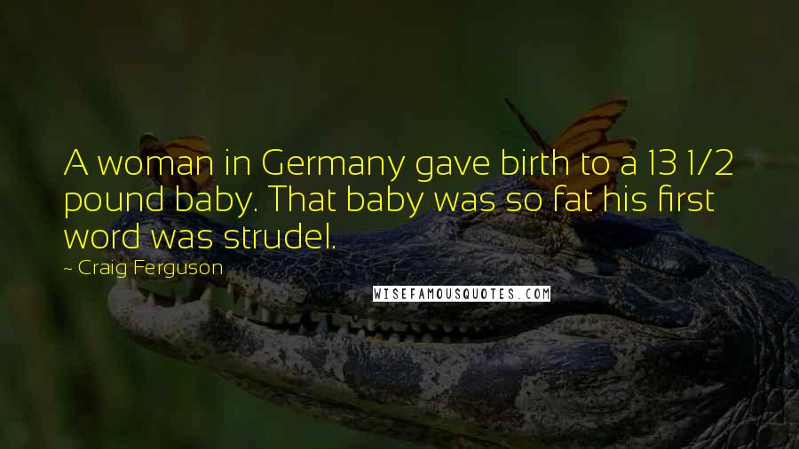 Craig Ferguson Quotes: A woman in Germany gave birth to a 13 1/2 pound baby. That baby was so fat his first word was strudel.