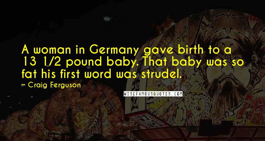 Craig Ferguson Quotes: A woman in Germany gave birth to a 13 1/2 pound baby. That baby was so fat his first word was strudel.