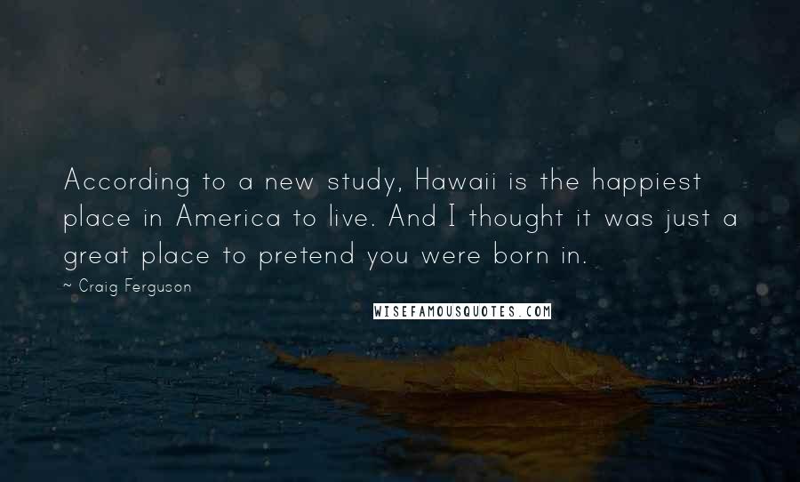 Craig Ferguson Quotes: According to a new study, Hawaii is the happiest place in America to live. And I thought it was just a great place to pretend you were born in.