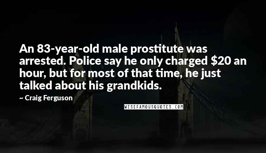 Craig Ferguson Quotes: An 83-year-old male prostitute was arrested. Police say he only charged $20 an hour, but for most of that time, he just talked about his grandkids.