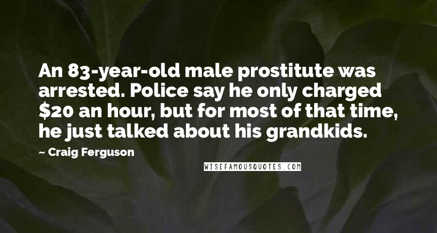 Craig Ferguson Quotes: An 83-year-old male prostitute was arrested. Police say he only charged $20 an hour, but for most of that time, he just talked about his grandkids.