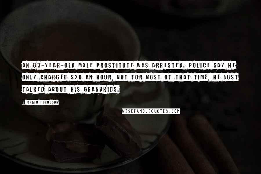 Craig Ferguson Quotes: An 83-year-old male prostitute was arrested. Police say he only charged $20 an hour, but for most of that time, he just talked about his grandkids.