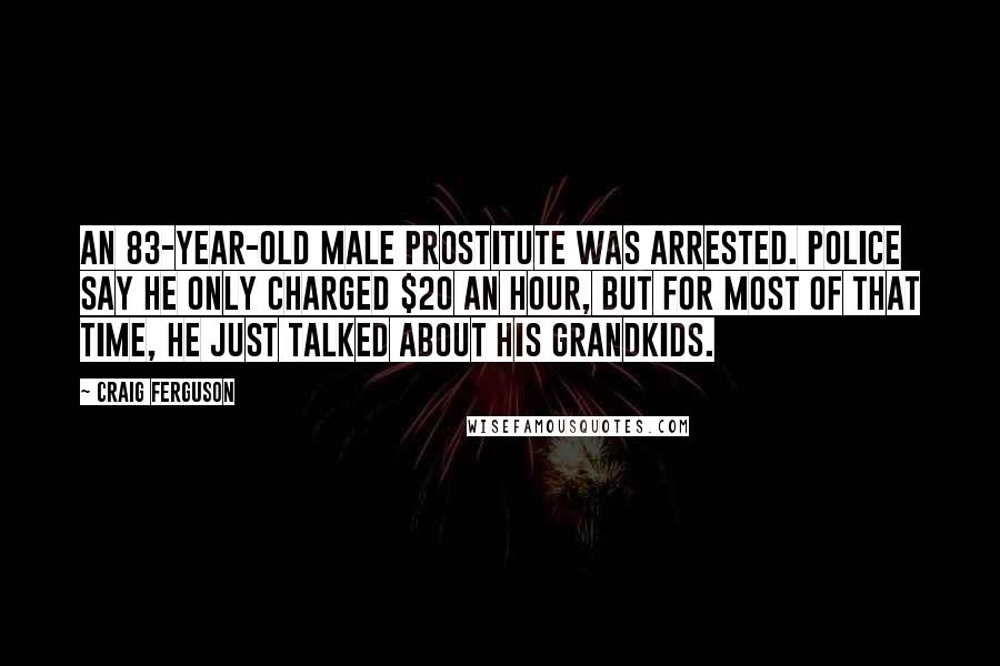 Craig Ferguson Quotes: An 83-year-old male prostitute was arrested. Police say he only charged $20 an hour, but for most of that time, he just talked about his grandkids.